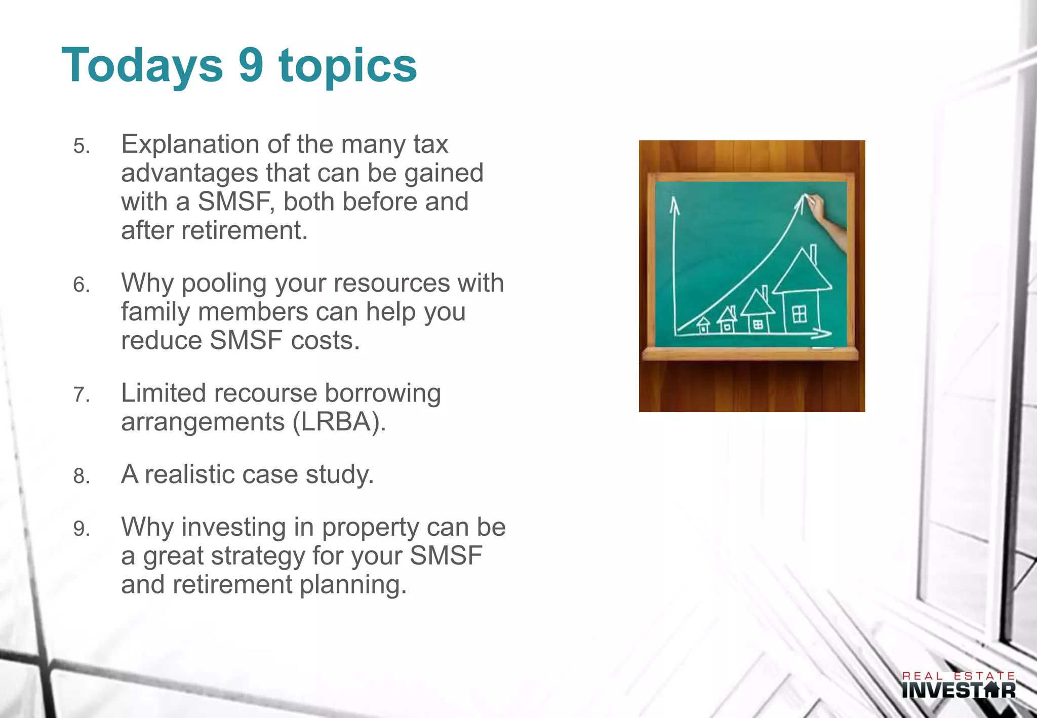 Todays 9 topics
5. Explanation of the many tax
advantages that can be gained
with a SMSF, both before and
after retirement.
6. Why pooling your resources with
family members can help you
reduce SMSF costs.
7. Limited recourse borrowing
arrangements (LRBA).
8. A realistic case study.
9. Why investing in property can be
a great strategy for your SMSF
and retirement planning.
 