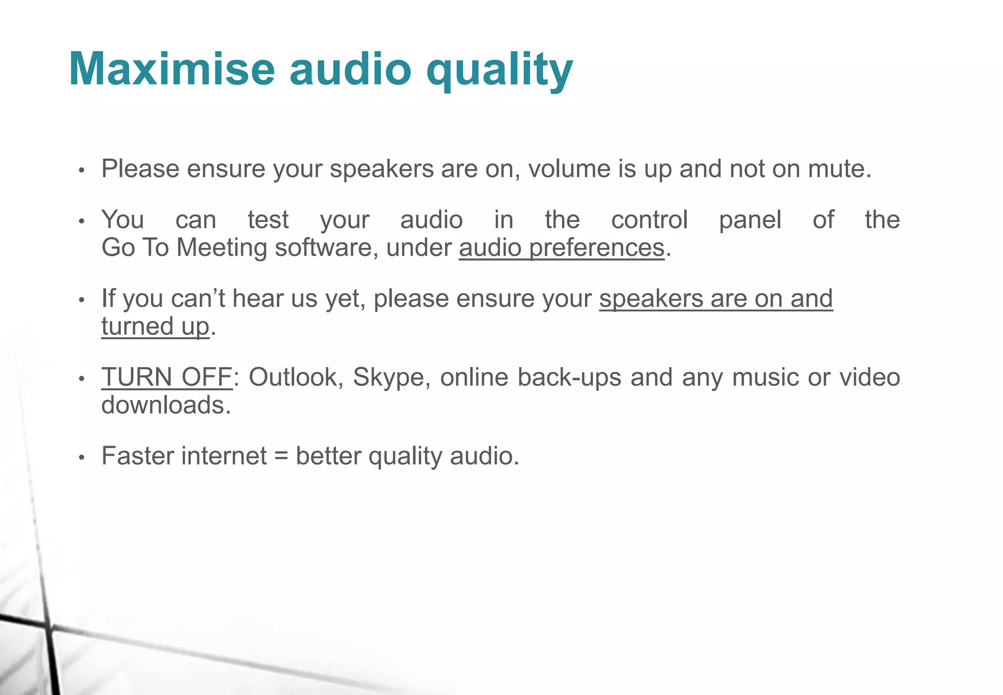 Maximise audio quality
• Please ensure your speakers are on, volume is up and not on mute.
• You can test your audio in the control panel of the
Go To Meeting software, under audio preferences.
• If you can’t hear us yet, please ensure your speakers are on and
turned up.
• TURN OFF: Outlook, Skype, online back-ups and any music or video
downloads.
• Faster internet = better quality audio.
 