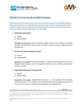 ASP.NET for Final Year B-Tech/MCA Students:

Following is a list of projects that may be performed by final year B-Tech/MCA students,
(three year group) to be completed over a period of two months. These projects test the
students’ skills in various aspects of the Asp.net platform that he or she is expected to
know and which are also applicable in the real world.

    1. Airline Reservation System

          a) ASP.NET
          b) MS SQL SERVER

          Description of the project: Airline Reservations Systems contain airline schedules, fare tariffs,
          passenger reservations and ticket records. An airline’s inventory contains all flights with their
          available seats

     2. An end-to-end vehicle management system

          a) ASP.NET
          b) MS SQL SERVER

          Description of the project: The proposed project is a single centralized framework that would
          integrate various disparate vehicle management processes such as scheduling, maintenance,
          insurance, sales etc.

    3.    Budget Monitoring System Through ASP.Net

          a) ASP.NET
          b) MS SQL SERVER

          Description of the project: Budget Monitoring System is a web enabled online monitoring
          information system. This is mainly for streamlining the flow of annual budgetary allocation on
          various account heads of an estalishment including government departments.


dM Tech Projects – Quality Training at Rockbottom Prices                                             A dreamMAKERS Initiative

© Copyright Dreammakers Career Solutions Pvt. Ltd. The present document, in all aspects, is a product of dM Knowledge
Development Team. No part of this document, logos, graphics, content, statements, figures, statistics should be published / copied /
reproduced without a prior written consent.

Corporate Office: Dreammakers Career Solutions Pvt. Ltd. | EC-59, Sector 1, Salt Lake City, Kolkata - 700064, West Bengal,
INDIA
 