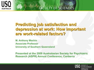 Predicting job satisfaction and depression at work: How important  are work-related factors?   M. Anthony Machin Associate Professor University of Southern Queensland Presented at the 2009  Australasian Society for Psychiatric Research (ASPR) Annual  Conference, Canberra 