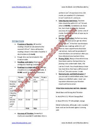 www.fahadsacademy.com www.facebook.com/fahadsacademy
www.fahadsacademy.com www.facebook.com/fahadsacademy
TITRATION
 Precision of Burette: All burette
readings should be calculated to the
nearest 0.05 cm3
. Hence all burette
readings shown in the table should be 2
decimal places (1 mark).
 Rough titre can be included in the
titration table.
 Headings and Labels: Never use
ambiguous headings and labels.
 Readings in a single table: All readings
should be in a single organized table. 1
MARK would be deducted otherwise.
Titratio
n 1
Titratio
n 2
Titratio
n 3
Titratio
n 4
1st
/Initial
Burette
reading/
cm3
48.90 47.50 29.05
2nd/Fina
l Burette
reading/
cm3
24.80 23.90 25.05
Volume
of FA X
used/
cm3
24.10 23.60 24.00
TICK TICK
 Accuracy of Titration: Generally 6
marks are awarded if candidates titre is
within 0.1cm3
of examiners titre. 5/6
marks are awarded if it is between
0.1cm3
and 0.3cm3
, and so on.
 Selecting two best titres: Two best
titres should be within 0.1 cm3
of each
other (1 MARK). Candidates can cheat
her, but cheat intelligently, because
accuracy of your titration carries a lot of
marks. Don’t risk 6 marks of accuracy to
get this one mark.
 Number of Titration: Perform as many
titration as necessary to get two titres
within 0.1 cm3
. If the first two titrations
provide two readings within 0.1 cm3
then no more experiments should be
carried out, marks will be penalized if
more titrations are carried out after you
have obtained your two best titres.
 Placing TICKS: Always show which titres
have been used as the best titres by
placing a tick underneath them, this
carries 1 mark. You should always chose
two best titres that have a difference of
0.01 cm3
, this also carries 1 mark.
 Normal water and Distilled water: If
you are told to add distilled water, then
always use distilled water, never use
tap water otherwise your titration
results will be incorrect
TITRATION INVOLVING METHYL ORANGE
Weak Base and Strong Acid Titration
In Acid (PH<3.5)  Dark Orange/Red
In Base (PH>3.5)  Yellow/light orange
Metal Carbonates, although a salt, is weakly
basic and can be titrated against a strong
acid.
 