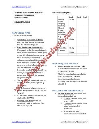www.fahadsacademy.com www.facebook.com/fahadsacademy
www.fahadsacademy.com www.facebook.com/fahadsacademy
TITRATING TO DETERMINE PURITY OF
SUBSTANCE OR WATER OF
CRYSTALLIZATION.
DOUBLE TITRATIONS
MEASURING MASS
Using the Electronic Balance
 Tare button on electronic balance:
Press the “tare” button to make sure
that the initial reading is “0”.
 Keep the electronic balance clean:
Make sure that the electronic balance is
clean with no residues on it. Blow lightly
on top of the balance to remove any
residues. When you are adding
substance to empty weighing bottle,
then, never do it on top of the balance,
as some of it might fall onto the balance
and will affect your readings.
 Remember to take a calculator with you
when you want to add substance to
empty weighing bottle, this requires
rough calculations
 The precision of the electronic balance
is up to 2 decimal places e.g 12.01 g,
12.34 g etc.
 UNITS: Electronic balance measures in
grams, always write units ( “g”, “/g”, or
“grams”).
 All recordings should preferably be in a
single table. (1 MARK).
 Headings and Labels: Never use
ambiguous headings and labels. They
should be very clear.
Table for Recording Mass
Exp 1 Exp 2 Exp 3
Mass of
Empty
Weighing
Bottle /g
12.56g
Mass of
Empty
Weighing
Bottle + FA
X /g
18.40g
Mass of
Bottle +
Residual FA
X /g
13.00g
Mass of FA
X used /g
18.40g
–
13.00g
Measuring Temperature
 When measuring temperature, make
sure that the thermometer is not taken
out from the solution.
 Most thermometers have a graduation
of 1 c, and be careful because
thermometer graduations are
confusing, 10 C reading can be confused
with 1.0 C.
PRECISION OF INSTRUMENTS
 Calculating precision: Precision is half
the smallest graduation.
o Burette: 2 decimal places, and
error is ± 0.5
o Cylinders: Should be calculated
based on the smallest
graduation
o Thermometers: Most
thermometers have a smallest
 