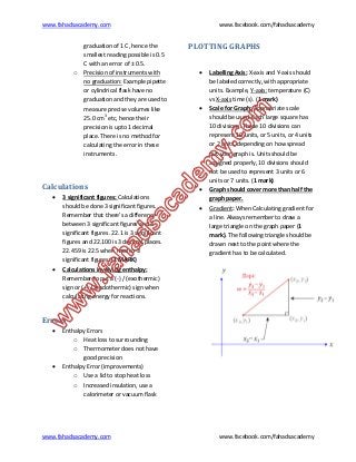 www.fahadsacademy.com www.facebook.com/fahadsacademy
www.fahadsacademy.com www.facebook.com/fahadsacademy
graduation of 1 C, hence the
smallest reading possible is 0.5
C with an error of ± 0.5.
o Precision of instruments with
no graduation: Example pipette
or cylindrical flask have no
graduation and they are used to
measure precise volumes like
25.0 cm3
etc, hence their
precision is upto 1 decimal
place. There is no method for
calculating the error in these
instruments.
Calculations
 3 significant figures: Calculations
should be done 3 significant figures.
Remember that there’s a difference
between 3 significant figures and 4
significant figures. 22.1 is 3 significant
figures and 22.100 is 3 decimal places.
22.459 is 22.5 when read to 3
significant figures. (1 MARK)
 Calculations involving enthalpy:
Remember to put a (-) / (exothermic)
sign or (+) / (endothermic) sign when
calculating energy for reactions.
Errors
 Enthalpy Errors
o Heat loss to surrounding
o Thermometer does not have
good precision
 Enthalpy Error (improvements)
o Use a lid to stop heat loss
o Increased insulation, use a
calorimeter or vacuum flask
PLOTTING GRAPHS
 Labelling Axis: X-axis and Y-axis should
be labeled correctly, with appropriate
units. Example, Y-axis: temperature (C)
vs X-axis time (s). (1 mark)
 Scale for Graph: Appropriate scale
should be used. Each large square has
10 divisions. These 10 divisions can
represent 10 units, or 5 units, or 4 units
or 2 units, depending on how spread
out your graph is. Units should be
assigned properly, 10 divisions should
not be used to represent 3 units or 6
units or 7 units. (1 mark)
 Graph should cover more than half the
graph paper.
 Gradient: When Calculating gradient for
a line. Always remember to draw a
large triangle on the graph paper (1
mark). The following triangle should be
drawn next to the point where the
gradient has to be calculated.
 