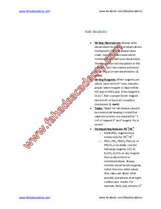 www.fahadsacademy.com www.facebook.com/fahadsacademy
www.fahadsacademy.com www.facebook.com/fahadsacademy
Salt Analysis
 Writing Observations: Always write
observations by looking at observations
mentioned in the salt analysis data
sheet. Copy the observation which
matches closely with your observation.
There would be rare exceptions to this
scenario. Don’t be creative and never
try writing your own observations. (1
mark)
 Writing Reagents: When reagents are
asked, never write H+1
ions, instead a
proper bench reagent is required like
HCl (aq) or HNO3 (aq). If the reagent is
Cr2O7
-2
, then a proper bench reagent
like K2Cr2O7 or Na2Cr2O7 should be
mentioned. (1 mark)
 Tables: Tables for Salt Analysis should
be constructed keeping in mind that
separate columns are required for “1
cm3
of reagent X” and “reagent X is in
excess”.
 Distinguishing between Pb+2
/Al+3
o NaOH/NH3 reagents have
similar tests for Pb+2
/Al+3
o PbCl2, PbI2, PbSO4, PbCr2O7 or
PbCrO4 is insoluble. Use the
following reagents; HCl, KI,
K2CrO4, K2CrO7 or any reagent
that contains the ions
mentioned above. Always
mention actual bench reagents,
rather than ions when asked.
Also, take care about other
possible precipitates that might
confuse your results. For
example, BaCl2 (aq) contains Cl-1
 