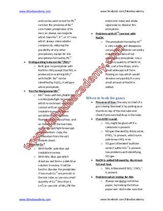 www.fahadsacademy.com www.facebook.com/fahadsacademy
www.fahadsacademy.com www.facebook.com/fahadsacademy
and can be used to test for Pb+2
ions but the presence of Ba+2
ions makes precipitates of its
own, so always use reagents
which have Na+1
, K+1
, or H+1
ions
which always make soluble
compounds, reducing the
possibility of any other
precipitates, except for the
precipitates formed by Pb+2
.
 Distinguishing between Ba+2
/NH4
+1
o Both give no precipitate with
NaOH or NH3 except that NH3 is
produced on warming NH4
+1
with NaOH. Ba+2
can be
identified by H2SO4, it will give
white precipitate.
 Test for Manganese Mn+2
o Mn+2
tests with NH3/NaOH has
a white/pale/light brown ppt
which turns brown when in
contact with air and are
insoluble in excess. There
would be brown residues
floating on the top surface, and
on the sides of the test tube,
and white ppt/light brown ppt
at the bottom. Copy the
observation from the salt
analysis sheet.
 Tests for Cu+2
o With NaOH: pale blue ppt
insoluble in excess
o With NH3: Blue ppt which
dissolves and forms a dark blue
solution in excess. It will be
hard to dissolve the precipitate
if too much Cu+2
are present in
the test tube, so use very small
quantity of Cu+2
(less than 1
cm3
) or use a lot of NH3 (fill the
entire test tube) and shake
vigorously to dissolve this
precipitate.
 Problems with Al+3
ions test with
NaOH.
o The precipitate formed by Al+3
is very soluble and disappears
very quickly. Students can easily
make the mistake of not
noticing any precipitate. Use a
very tiny quantity of NaOH at
first, just a few drops, and a
small white ppt will form
floating on top, which would
dissolve very quickly if a very
small amount of NaOH is
added.
When to look for gases
 Presence of Gas: One way to check if a
gas is being liberated is by putting your
thumb on top of the test tube and
check if pressure builds up in the tube.
 If an ACID is used.
o CO2 might be given off if a
carbonate is present
o NO gas liberated by dilute acids,
if NO2
-1
is present, which turns
pale brown NO2 in air.
o SO2 gas is liberated by dilute
acids if sulfite SO3
-2
is present.
See problems with identifying
SO2 gas.
 NaOH is added followed by Aluminum
foil and heat.
o NH3 is liberated if NO3
-1
/ NO2
-1
is present.
 Problems when testing for NH3
o Always use damp red litmus
paper, by making the litmus
paper wet. And make sure that
 