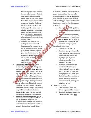 www.fahadsacademy.com www.facebook.com/fahadsacademy
www.fahadsacademy.com www.facebook.com/fahadsacademy
the litmus paper never touches
the test tube, because the test
tube might contain an alkali
which will turn the litmus paper
blue. A lot of students make the
mistake of allowing the litmus
paper to touch the top of the
test tube, and in many cases an
alkali is present in the test tube
which makes the litmus paper
blue. So, keep the litmus paper
a fair distance (1 cm) away from
the test tube.
o Students should be able to
distinguish between a red
litmus paper from a blue litmus
paper. Red litmus paper is pale
pink, and blue litmus paper is
pale blue. Some students also
make the mistake of using the
cover paper of the litmus paper
stack which is also pink (Avoid
silly mistakes)
 Detection of Pale brown NO2: Pale
brown NO2 is very hard to distinguish
and is only produced if dilute acids are
added to NO2
-1
ions. Put your thumb on
top of the tube, and allow pressure to
build up. The tube will turn pale brown
and when you release your thumb and
allow gas to escape, then a pale brown
plume will release. This pale brown gas
is also very visible if seen in front of a
white back ground. The gas is especially
very visible when the reactants are
thrown in the white sink and you will
notice brown vapors in the sink easily.
 Problems when testing for SO2 gas; SO2
gas is colorless and acidic and is
produced when dilute acid is added to
sulfite SO3
-2
ions. If a damp blue litmus
paper is placed at the mouth of the
tube then it will turn red. Damp litmus
paper must not touch the test tube
itself as it might contain an acid. Note,
that damp blue litmus paper will turn
red when NO2 gas is produced but NO2
is pale brown and can be distinguished
from SO2.
o Another test for SO2 gas is that
it smells of rotten eggs or burnt
matches
o It can also be distinguished by
dipping a paper in K2Cr2O7 and
then placing it at the mouth of
the test tube. This paper will
turn from orange to green.
 Identification for H2 gas
o Metal + Acid  Salt + H2
o If you are adding metal, and a
gas is produced, then you don’t
necessarily need to test for
Hydrogen gas, if you see
effervescence, then it is
obviously hydrogen.
o Hydrogen gas produces pop
sound when burnt with a
lighted splint. The only way it
produces a pop sound when
enough pressure is built up in
the test tube. Put your thumb
on top of the test tube and
allow pressure to build up and
only then light it.
 Testing for CO2 gas.
o Effervescence is produced,
similar to gas bubbles in coke
o Generally produced when metal
carbonates react with acids
 