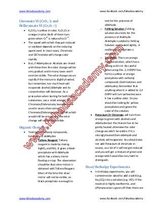 www.fahadsacademy.com www.facebook.com/fahadsacademy
www.fahadsacademy.com www.facebook.com/fahadsacademy
Chromate VI (CrO4-2) and
DiChromate VI (Cr2O7-2)
 K2CrO4 is yellow in color, K2Cr2O7 is
orange in color. Both of them turn
green when Cr+6
is reduced to Cr+3
.
 The speed with which they get reduced
or oxidized depends on the reducing
agent used. In most cases, Chromate
and DiChromate will change color
rapidly.
 But, if Aldehydes or Alcohols are mixed
with these then the color change will be
very gradual and in many cases won’t
even be visible. The color change occurs
rapidly if the mixture is slightly heated,
but remember, too much heat will
evaporate alcohol/aldehyde and its
concentration will decrease. As a
precaution when testing for both these
substances, use a small amount of
Chromate/Dichromate, because if it is
used in excess then some
Chromate/Dichromate will be left which
would still be orange and the color
change will not be that visible.
Organic Chemistry
 Testing for Carbonyl compounds,
ketones and aldehydes
o Tollens Reagent: Tollens
reagent is made by mixing
AgNO3 and NH3. It gives a black
precipitate with Aldehyde
which has a silvery mirror
floating on top. The observation
should be that silver mirror is
obtained with Tollens Reagent.
Most of the time this silver
mirror will not be visible, so
black precipitate is enough to
test for the presence of
aldehyde.
o Fehling Solution: Fehling
solution also tests for the
presence of Aldehyde.
Aldehyde is added to Fehling
Solution and heated lightly. A
red/brown precipitate is
obtained
o 2,4 DNPH: This is an orange
colored solution, which has a
strong acid in it. Be careful
when using this. 2,4 DNPH has
forms a yellow or orange
precipitate with carbonyl
compounds (both ketones and
aldehydes). Remember that
anything when it is added to 2,4
DNPH will turn yellow because
it has a yellow color. So you
should be looking for yellow
precipitates and ignore the
color of the solution.
 Potassium Di Chromate will turn from
orange to green with alcohols and
aldehydes but the mixture has to be
gently heated otherwise the color
change wouldn’t be visible. If it is
strongly heated then aldehyde and
alcohols will evaporate. You should also
not add Potassium di chromate in
excess, as a lot of it will not get reduced
and you will get a mixture of green and
orange which would be very hard to
distinguish.
Heat/Enthalpy Experiments
 In Enthalpy experiments, you will
sometimes be asked to add a solid (e.g.
Na2CO3) into a solution (e.g. HCl). If the
reaction is highly exothermic, and
effervescence is given off then there are
 