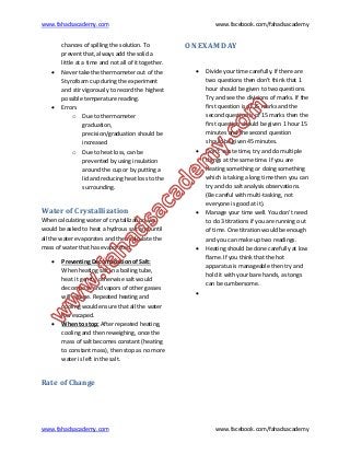 www.fahadsacademy.com www.facebook.com/fahadsacademy
www.fahadsacademy.com www.facebook.com/fahadsacademy
chances of spilling the solution. To
prevent that, always add the solid a
little at a time and not all of it together.
 Never take the thermometer out of the
Styrofoam cup during the experiment
and stir vigorously to record the highest
possible temperature reading.
 Errors
o Due to thermometer
graduation,
precision/graduation should be
increased
o Due to heat loss, can be
prevented by using insulation
around the cup or by putting a
lid and reducing heat loss to the
surrounding.
Water of Crystallization
When calculating water of crystallization, you
would be asked to heat a hydrous salt and until
all the water evaporates and then calculate the
mass of water that has evaporated.
 Preventing Decomposition of Salt:
When heating salt in a boiling tube,
heat it gently, otherwise salt would
decompose and vapors of other gasses
will escape. Repeated heating and
cooling would ensure that all the water
has escaped.
 When to stop: After repeated heating,
cooling and then reweighing, once the
mass of salt becomes constant (heating
to constant mass), then stop as no more
water is left in the salt.
Rate of Change
ON EXAM DAY
 Divide your time carefully. If there are
two questions then don’t think that 1
hour should be given to two questions.
Try and see the divisions of marks. If the
first question is of 25 marks and the
second question is of 15 marks then the
first question should be given 1 hour 15
minutes and the second question
should be given 45 minutes.
 Don’t waste time, try and do multiple
things at the same time. If you are
heating something or doing something
which is taking a long time then you can
try and do salt analysis observations.
(Be careful with multi-tasking, not
everyone is good at it).
 Manage your time well. You don’t need
to do 3 titrations if you are running out
of time. One titration would be enough
and you can make up two readings.
 Heating should be done carefully at low
flame. If you think that the hot
apparatus is manageable then try and
hold it with your bare hands, as tongs
can be cumbersome.

 