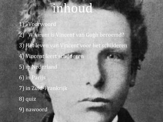 inhoud
1) Voorwoord
2) Waarom is Vincent van Gogh beroemd?
3) Het leven van Vincent voor het schilderen
4) Vincent leert schilderen
5) in Nederland
6) in Parijs
7) in Zuid-Frankrijk
8) quiz
9) nawoord
 