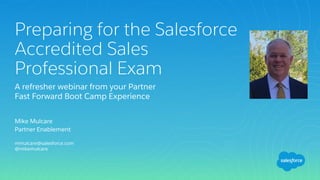 Mike Mulcare
Partner Enablement
mmulcare@salesforce.com
@mikemulcare
Preparing for the Salesforce
Accredited Sales
Professional Exam
A refresher webinar from your Partner
Fast Forward Boot Camp Experience
 