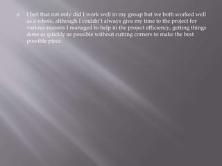  I feel that not only did I work well in my group but we both worked well 
as a whole, although I couldn’t always give my time to the project for 
various reasons I managed to help in the project efficiency, getting things 
done as quickly as possible without cutting corners to make the best 
possible piece. 
