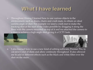  Throughout filming I learned how to use various objects in the 
environment, such as doors, chairs and crash mats, to obtain an ideal 
camera angle or shot. For example we used a crash mat to make the 
tracking shot at the start of the video possible by dragging it along the 
floor with the camera mounted on top of it and we attached the camera to 
a door to achieve a high angle shot giving it a CCTV look. 
 I also learned how to use a new kind of editing software, Premier Pro, to 
cut down a lot of shots and allow continuity throughout. It also allowed 
me to add in different effects such as the black and white filter over the 
shot on the stairs. 
 