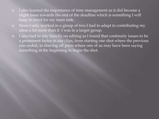  I also learned the importance of time management as it did become a 
slight issue towards the end of the deadline which is something I will 
keep in mind for my main task. 
 Since I only worked in a group of two I had to adapt to contributing my 
ideas a lot more than if I was in a larger group. 
 I also had to rely heavily on editing as I found that continuity issues to be 
a prominent factor in our clips, from starting one shot where the previous 
one ended, to shaving off parts where one of us may have been saying 
something at the beginning to begin the shot. 
 