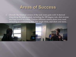  Overall, the finished version of the task went quite well. It showed 
everything the task wanted, including the 180 degree rule, shot reverse 
shot and match on action. Various different camera shots were used 
including an establishing shot, low angle shots, mid shots and more. 
 