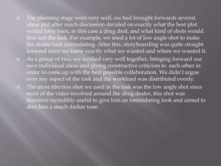  The planning stage went very well, we had brought forwards several 
ideas and after much discussion decided on exactly what the best plot 
would have been, in this case a drug deal, and what kind of shots would 
best suit the task. For example, we used a lot of low angle shot to make 
the dealer look intimidating. After this, storyboarding was quite straight 
forward since we knew exactly what we wanted and where we wanted it. 
 As a group of two, we worked very well together, bringing forward our 
own individual ideas and giving constructive criticism to each other in 
order to come up with the best possible collaboration. We didn’t argue 
over any aspect of the task and the workload was distributed evenly. 
 The most effective shot we used in the task was the low angle shot since 
most of the video revolved around the drug dealer, this shot was 
therefore incredibly useful to give him an intimidating look and aimed to 
dive him a much darker tone. 
 