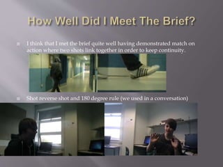  I think that I met the brief quite well having demonstrated match on 
action where two shots link together in order to keep continuity. 
 Shot reverse shot and 180 degree rule (we used in a conversation) 
 