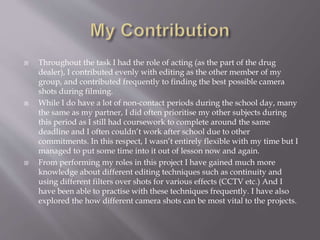  Throughout the task I had the role of acting (as the part of the drug 
dealer), I contributed evenly with editing as the other member of my 
group, and contributed frequently to finding the best possible camera 
shots during filming. 
 While I do have a lot of non-contact periods during the school day, many 
the same as my partner, I did often prioritise my other subjects during 
this period as I still had coursework to complete around the same 
deadline and I often couldn’t work after school due to other 
commitments. In this respect, I wasn’t entirely flexible with my time but I 
managed to put some time into it out of lesson now and again. 
 From performing my roles in this project I have gained much more 
knowledge about different editing techniques such as continuity and 
using different filters over shots for various effects (CCTV etc.) And I 
have been able to practise with these techniques frequently. I have also 
explored the how different camera shots can be most vital to the projects. 
 