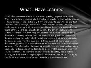 What I Have Learned 
I think I have accomplished a lot whilst completing the preliminary task. 
When I started my preliminary task I had never used a camera to take serious 
pictures or videos, and I definitely didn’t know how to use a tripod or attach 
a camera to it. Although I was in front of the camera most of the time I 
made sure to practice with the camera and I now know how to attach it to a 
tripod safely, record, pause and add a grid to the screen that splits the 
picture into three (rule of thirds). The part I found most challenging about 
the task was making sure we used our time efficiently. We has to consider 
the continuity of our video which meant making sure that we were wearing 
the same clothes every time we filmed. This meant that there were lessons 
that we struggled to fill our time because we couldn’t film. Next time i think 
we should film after school because we would have more time and we won’t 
have to keep stopping and starting. I also learnt that things don’t always go 
as we plan them. For example, although we made a story board before 
filming, we did have to change our plans because we decided our first story 
line didn’t offer us enough chances to create a tense atmosphere. 
 