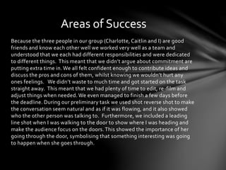 Areas of Success 
Because the three people in our group (Charlotte, Caitlin and I) are good 
friends and know each other well we worked very well as a team and 
understood that we each had different responsibilities and were dedicated 
to different things. This meant that we didn’t argue about commitment are 
putting extra time in. We all felt confident enough to contribute ideas and 
discuss the pros and cons of them, whilst knowing we wouldn’t hurt any 
ones feelings. We didn’t waste to much time and got started on the task 
straight away. This meant that we had plenty of time to edit, re-film and 
adjust things when needed. We even managed to finish a few days before 
the deadline. During our preliminary task we used shot reverse shot to make 
the conversation seem natural and as if it was flowing, and it also showed 
who the other person was talking to. Furthermore, we included a leading 
line shot when I was walking to the door to show where I was heading and 
make the audience focus on the doors. This showed the importance of her 
going through the door, symbolising that something interesting was going 
to happen when she goes through. 
 