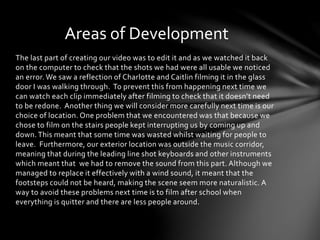 Areas of Development 
The last part of creating our video was to edit it and as we watched it back 
on the computer to check that the shots we had were all usable we noticed 
an error. We saw a reflection of Charlotte and Caitlin filming it in the glass 
door I was walking through. To prevent this from happening next time we 
can watch each clip immediately after filming to check that it doesn’t need 
to be redone. Another thing we will consider more carefully next time is our 
choice of location. One problem that we encountered was that because we 
chose to film on the stairs people kept interrupting us by coming up and 
down. This meant that some time was wasted whilst waiting for people to 
leave. Furthermore, our exterior location was outside the music corridor, 
meaning that during the leading line shot keyboards and other instruments 
which meant that we had to remove the sound from this part. Although we 
managed to replace it effectively with a wind sound, it meant that the 
footsteps could not be heard, making the scene seem more naturalistic. A 
way to avoid these problems next time is to film after school when 
everything is quitter and there are less people around. 
 