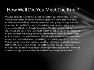 How Well Did You Meet The Brief? 
We were asked to include three specific shots in our preliminary task; shot 
reverse shot, match on action and 180 degree rule. In the task we had to 
include a person walking towards a door and then going through it on the 
other side. As I said before, we included shot reverse shot during the 
conversation effectively (maybe too often). We also showed that we 
understood and knew how to execute match on action when I was recorded 
walking towards the door, placing my hand on the handle and beginning to 
walk through it. This was shot from behind, and then the camera was moved 
inside the school and videoed me walking through the door from the front. 
We had to make sure that my hands and feet didn’t move whist Caitlin came 
past with the camera otherwise the shots wouldn’t line up. I think we 
included the 180 degree rule because during our shot reverse shot we made 
sure that our eye lines matched where the camera angle changed to. 
 