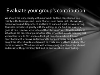 Evaluate your group’s contribution 
We shared the work equally within our work. Caitlin’s contribution was 
mainly in the filming aspect- since Charlotte and I were in it. She was very 
patient with us whilst practiced and tried to work out what we were saying. 
Charlotte contributed greatly with the editing, as she fund she was very 
good at this. However we also found that she wasn’t very flexible outside of 
school and did cancel our plans to film after school last minute meaning that 
we had less time to film and i couldn’t get home from school. I think I 
contributed well when we added sound to our preliminary task because I 
taught the others how to use Mixcraft to create sound effects and any other 
music we wanted. We all worked well when coming up with our story board 
and ideas for the preliminary task and no one was shy in contributing. 

