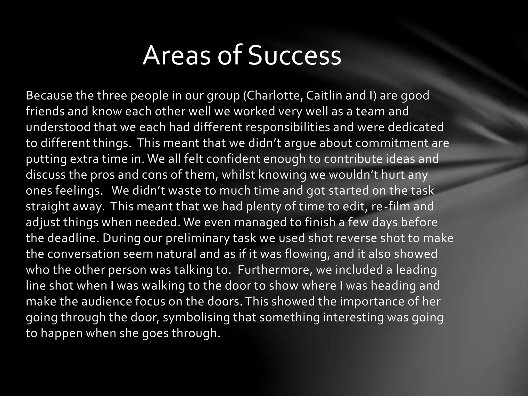 Areas of Success 
Because the three people in our group (Charlotte, Caitlin and I) are good 
friends and know each other well we worked very well as a team and 
understood that we each had different responsibilities and were dedicated 
to different things. This meant that we didn’t argue about commitment are 
putting extra time in. We all felt confident enough to contribute ideas and 
discuss the pros and cons of them, whilst knowing we wouldn’t hurt any 
ones feelings. We didn’t waste to much time and got started on the task 
straight away. This meant that we had plenty of time to edit, re-film and 
adjust things when needed. We even managed to finish a few days before 
the deadline. During our preliminary task we used shot reverse shot to make 
the conversation seem natural and as if it was flowing, and it also showed 
who the other person was talking to. Furthermore, we included a leading 
line shot when I was walking to the door to show where I was heading and 
make the audience focus on the doors. This showed the importance of her 
going through the door, symbolising that something interesting was going 
to happen when she goes through. 
 