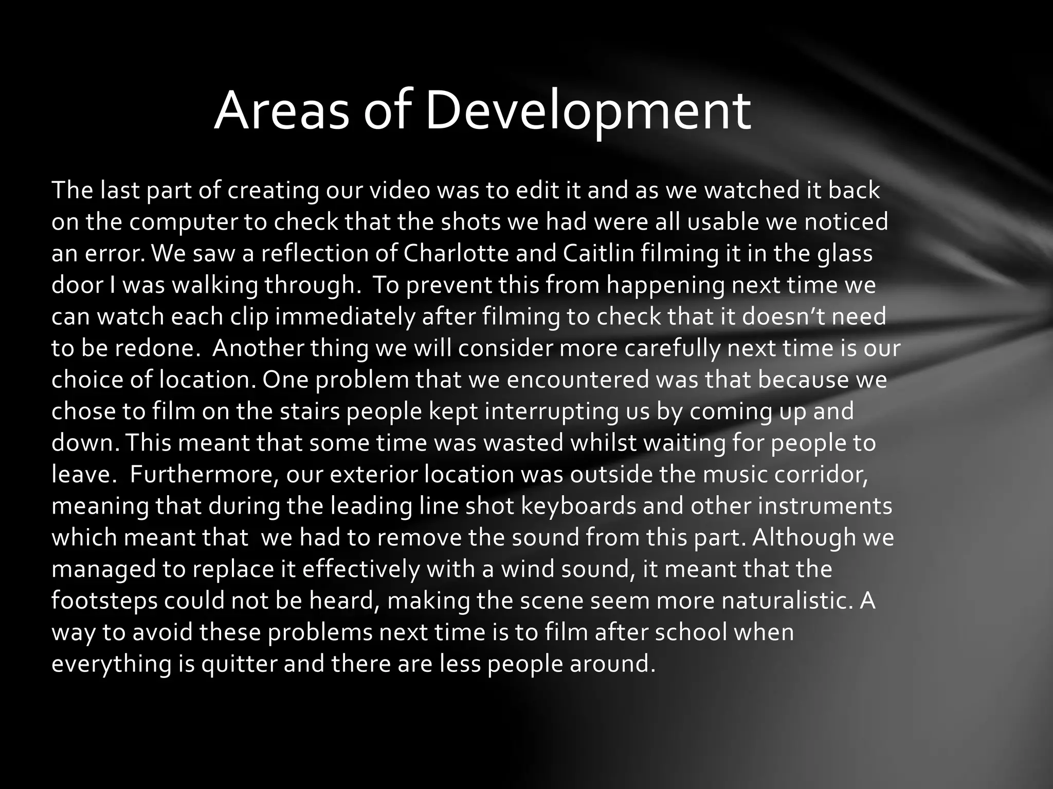 Areas of Development 
The last part of creating our video was to edit it and as we watched it back 
on the computer to check that the shots we had were all usable we noticed 
an error. We saw a reflection of Charlotte and Caitlin filming it in the glass 
door I was walking through. To prevent this from happening next time we 
can watch each clip immediately after filming to check that it doesn’t need 
to be redone. Another thing we will consider more carefully next time is our 
choice of location. One problem that we encountered was that because we 
chose to film on the stairs people kept interrupting us by coming up and 
down. This meant that some time was wasted whilst waiting for people to 
leave. Furthermore, our exterior location was outside the music corridor, 
meaning that during the leading line shot keyboards and other instruments 
which meant that we had to remove the sound from this part. Although we 
managed to replace it effectively with a wind sound, it meant that the 
footsteps could not be heard, making the scene seem more naturalistic. A 
way to avoid these problems next time is to film after school when 
everything is quitter and there are less people around. 
 