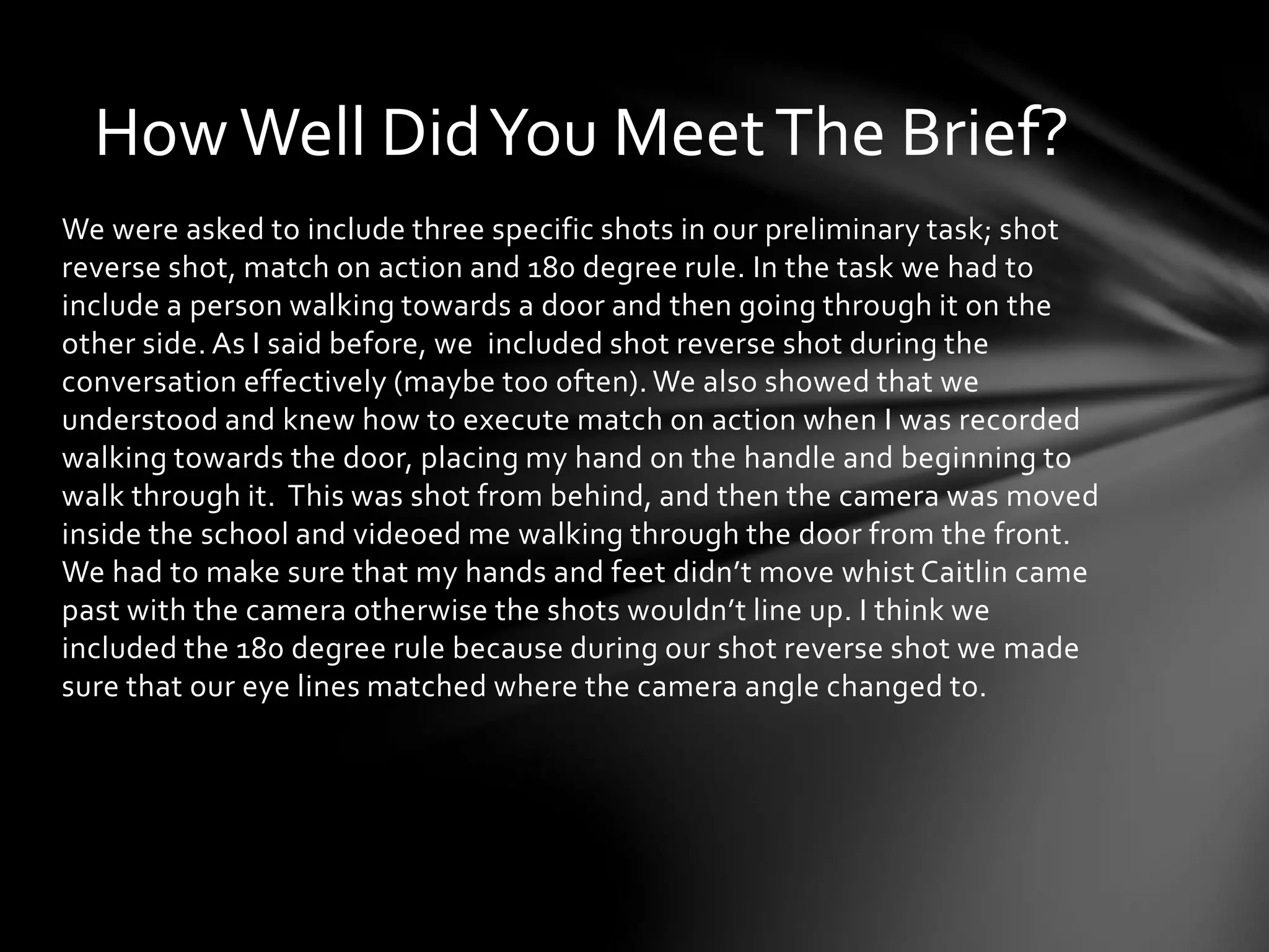 How Well Did You Meet The Brief? 
We were asked to include three specific shots in our preliminary task; shot 
reverse shot, match on action and 180 degree rule. In the task we had to 
include a person walking towards a door and then going through it on the 
other side. As I said before, we included shot reverse shot during the 
conversation effectively (maybe too often). We also showed that we 
understood and knew how to execute match on action when I was recorded 
walking towards the door, placing my hand on the handle and beginning to 
walk through it. This was shot from behind, and then the camera was moved 
inside the school and videoed me walking through the door from the front. 
We had to make sure that my hands and feet didn’t move whist Caitlin came 
past with the camera otherwise the shots wouldn’t line up. I think we 
included the 180 degree rule because during our shot reverse shot we made 
sure that our eye lines matched where the camera angle changed to. 
 