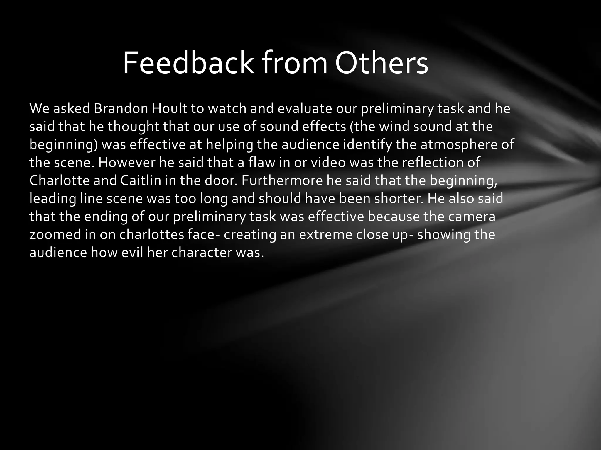 Feedback from Others 
We asked Brandon Hoult to watch and evaluate our preliminary task and he 
said that he thought that our use of sound effects (the wind sound at the 
beginning) was effective at helping the audience identify the atmosphere of 
the scene. However he said that a flaw in or video was the reflection of 
Charlotte and Caitlin in the door. Furthermore he said that the beginning, 
leading line scene was too long and should have been shorter. He also said 
that the ending of our preliminary task was effective because the camera 
zoomed in on charlottes face- creating an extreme close up- showing the 
audience how evil her character was. 
 