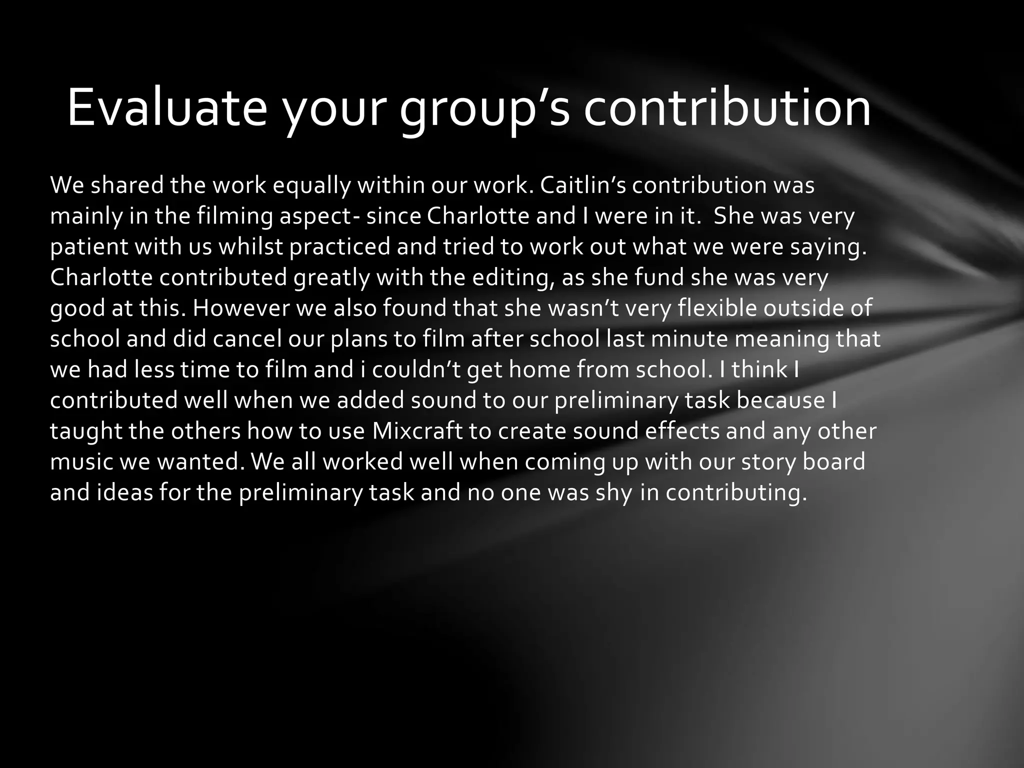 Evaluate your group’s contribution 
We shared the work equally within our work. Caitlin’s contribution was 
mainly in the filming aspect- since Charlotte and I were in it. She was very 
patient with us whilst practiced and tried to work out what we were saying. 
Charlotte contributed greatly with the editing, as she fund she was very 
good at this. However we also found that she wasn’t very flexible outside of 
school and did cancel our plans to film after school last minute meaning that 
we had less time to film and i couldn’t get home from school. I think I 
contributed well when we added sound to our preliminary task because I 
taught the others how to use Mixcraft to create sound effects and any other 
music we wanted. We all worked well when coming up with our story board 
and ideas for the preliminary task and no one was shy in contributing. 
