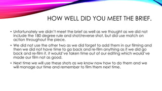 HOW WELL DID YOU MEET THE BRIEF. 
• Unfortunately we didn’t meet the brief as well as we thought as we did not 
include the 180 degree rule and shot/reverse shot, but did use match on 
action throughout the piece. 
• We did not use the other two as we did forget to add them in our filming and 
then we did not have time to go back and re-film anything as if we did go 
back and re-film it, it would’ve taken time out of our editing which would’ve 
made our film not as good. 
• Next time we will use these shots as we know now how to do them and we 
will manage our time and remember to film them next time. 
 
