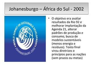 Johanesburgo – África do Sul - 2002Johanesburgo – África do Sul - 2002
• O objetivo era avaliar
resultados da Rio 92 e
melhorar implantação da
Agenda 21, alterar
padrões de produção e
consumo, busca de
modelos sustentáveis
(menos energia e
resíduos). Texto final
virou diretrizes e
princípios para as nações
(sem prazos ou metas)
 