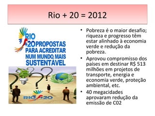 Rio + 20 = 2012Rio + 20 = 2012
• Pobreza é o maior desafio;
riqueza e progresso têm
estar alinhado à economia
verde e redução da
pobreza.
• Aprovou compromisso dos
países em destinar R$ 513
milhões em projetos de
transporte, energia e
economia verde, proteção
ambiental, etc.
• 40 megacidades
aprovaram redução da
emissão de C02
 