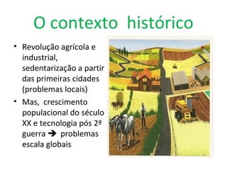 O contexto histórico
• Revolução agrícola e
industrial,
sedentarização a partir
das primeiras cidades
(problemas locais)
• Mas, crescimento
populacional do século
XX e tecnologia pós 2ª
guerra  problemas
escala globais
 