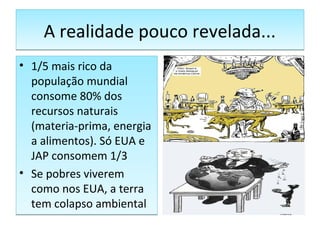 A realidade pouco revelada...A realidade pouco revelada...
• 1/5 mais rico da
população mundial
consome 80% dos
recursos naturais
(materia-prima, energia
a alimentos). Só EUA e
JAP consomem 1/3
• Se pobres viverem
como nos EUA, a terra
tem colapso ambiental
• 1/5 mais rico da
população mundial
consome 80% dos
recursos naturais
(materia-prima, energia
a alimentos). Só EUA e
JAP consomem 1/3
• Se pobres viverem
como nos EUA, a terra
tem colapso ambiental
 