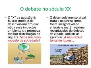 O debate no século XX
• O desenvolvimento atual
trata a natureza como
fonte inesgotável de
energia e matéria-prima,
receptáculos de dejetos
da cidade, indústrias
agrícolas. A natureza é
fonte de lucros...
• O “X” da questão é:
buscar modelo de
desenvolvimento que
não cause impactos
ambientais e promova
melhor distribuição da
riqueza. Seria um novo
modelo de sociedade?
 