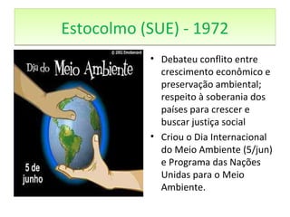 Estocolmo (SUE) - 1972Estocolmo (SUE) - 1972
• Debateu conflito entre
crescimento econômico e
preservação ambiental;
respeito à soberania dos
países para crescer e
buscar justiça social
• Criou o Dia Internacional
do Meio Ambiente (5/jun)
e Programa das Nações
Unidas para o Meio
Ambiente.
 