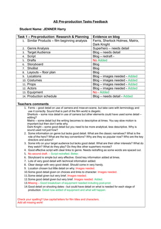 AS Pre-production Tasks Feedback
Student Name: JENNER Harry
Task 1 – Pre-production: Research & Planning Evidence on blog
1. Similar Products – film beginning analysis Ferris, Sherlock Holmes, Matrix,
Dark Knight
2. Genre Analysis Superhero – needs detail
3. Target Audience Blog – needs detail
4. Script Blog – redraft -
5. Drafts No Added
6. Storyboard Blog
7. Shotlist Blog
8. Layouts – floor plan Blog
9. Locations Blog – images needed - Added
10. Costumes Blog – images needed - Added
11. Props Blog – images needed - Added
12. Actors Blog – images needed - Added
13. Equipment No - Added
14. Production schedule Blog – needs detail - Added
Teachers comments
1. Ferris – good detail on use of camera and mise-en-scene, but take care with terminology and
use it correctly. Sound that is part of the film world is diegetic.
Sherlock – some nice detail in use of camera but other elements could have used some detail –
editing?
Matrix – some detail but the writing becomes to descriptive at times. You say slow motion is
important but then don’t write why.
Dark Knight – some good detail but you need to be more analytical, less descriptive. Why is
sound used not just how?
2. Some information on genre but lacks good detail. What are the classic narratives? What is the
role of the hero? What are the key conventions? Why are they so popular now? Who are the key
directors and actors?
3. Some info on your target audience but lacks good detail. What are their other interests? What do
they watch? What do they play? Do they like other superhero movies?
4. Good effective script with clear links to genre. Needs redrafting as some words are spaced out.
5. No second draft. – Script redrafted. Better.
6. Storyboard is simple but very effective. Good key information added at times.
7. Lots of very good detail with technical information added.
8. Clear design with very good detail. Should come in very handy.
9. Location chosen but little detail on why. Images needed.
10.Some good detail given on choices and links to character. Images needed.
11.Some detail given but very brief. Images needed.
12.Some good detail given but very brief. Images needed. Added.
13.Missing – Good breakdown of equipment needed including post-prod.
14.Good detail on shooting dates - but could have detail on what is needed for each stage of
production. Detail now added of equipment and what will happen.
Check your spelling!! Use capital letters for film titles and characters.
Add all missing work!
 