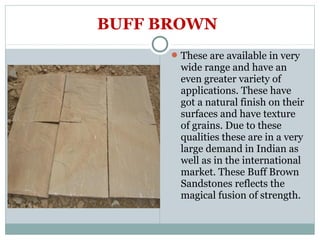 BUFF BROWN
These are available in very
wide range and have an
even greater variety of
applications. These have
got a natural finish on their
surfaces and have texture
of grains. Due to these
qualities these are in a very
large demand in Indian as
well as in the international
market. These Buff Brown
Sandstones reflects the
magical fusion of strength.
 