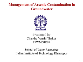 Management of Arsenic Contamination in
Groundwater
Presented by
Chandra Vanshi Thakur
17WM60R07
School of Water Resources
Indian Institute of Technology Kharagpur
1
 