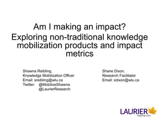 Am I making an impact?
Exploring non-traditional knowledge
mobilization products and impact
metrics
Shawna Reibling, Shane Dixon,
Knowledge Mobilization Officer Research Facilitator
Email: sreibling@wlu.ca Email: sdixon@wlu.ca
Twitter: @MobilizeShawna
@LaurierResearch
 