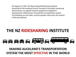 On August 15, 2011 The New Zealand Ridesharing Institute presented to the Auckland Council Transport Committee, proposing partnership in an applied research programme targeted at improving the effectiveness of Auckland’s transportation system.  The following are the slides, and the speaker notes were the content of the presentation. THE NZ RIDESHARING INSTITUTE MAKING AUCKLAND’S TRANSPORTATION SYSTEM THE MOST EFFECTIVE IN THE WORLD 