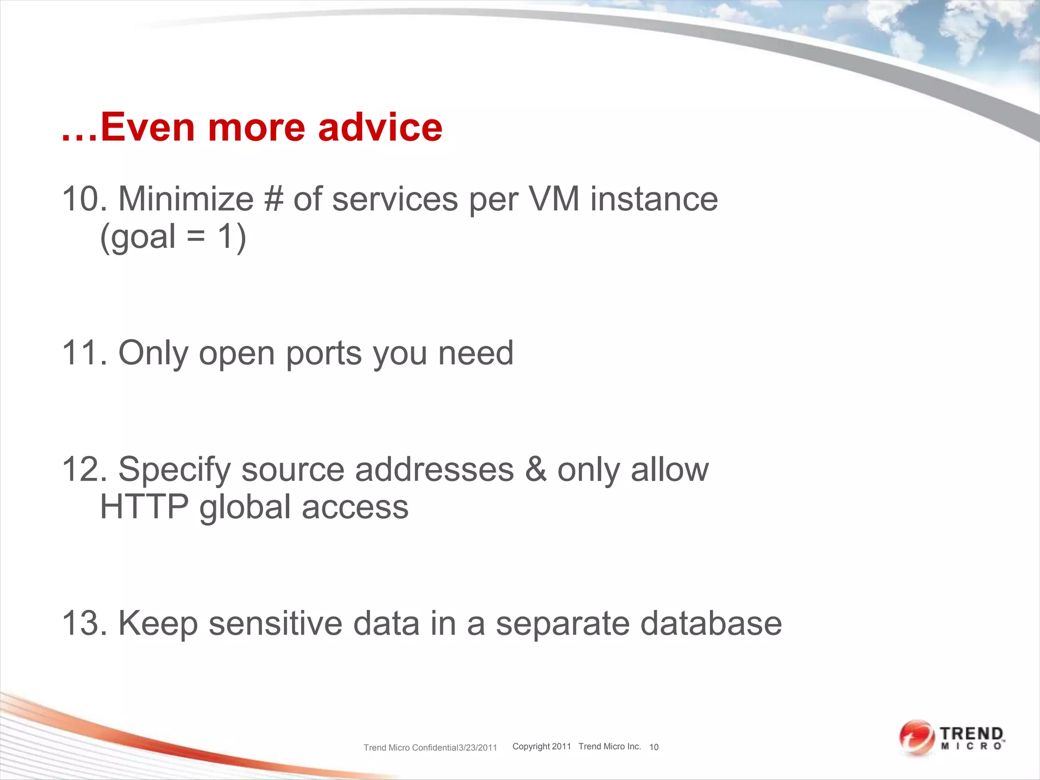 …Even more advice10. Minimize # of services per VM instance     (goal = 1)11. Only open ports you need12. Specify source addresses & only allow HTTP global access13. Keep sensitive data in a separate databaseTrend Micro Confidential3/23/201110