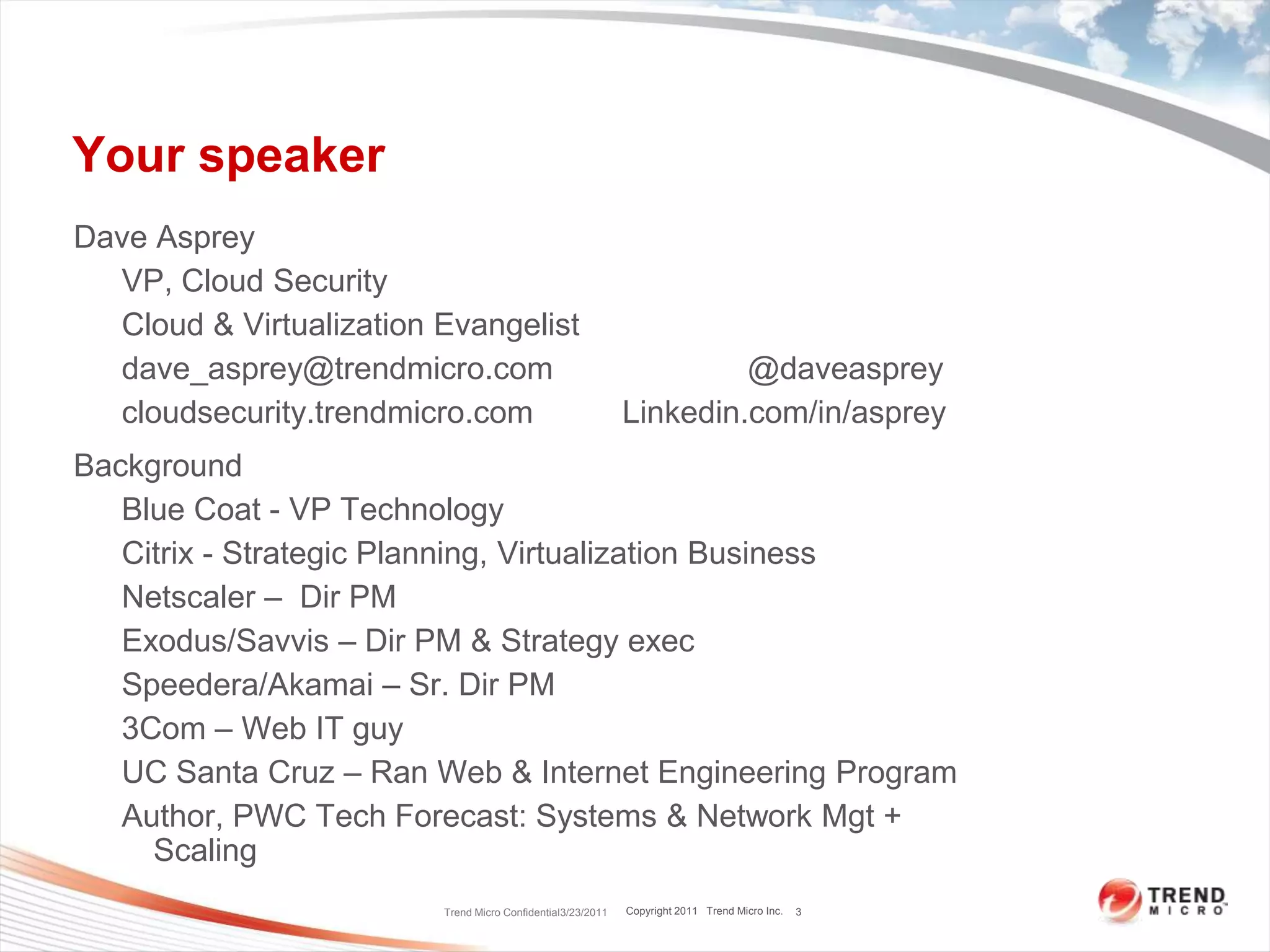 Your speakerDave AspreyVP, Cloud SecurityCloud & Virtualization Evangelistdave_asprey@trendmicro.com                      @daveaspreycloudsecurity.trendmicro.com          Linkedin.com/in/aspreyBackgroundBlue Coat - VP TechnologyCitrix - Strategic Planning, Virtualization BusinessNetscaler –  Dir PMExodus/Savvis – Dir PM & Strategy execSpeedera/Akamai – Sr. Dir PM3Com – Web IT guyUC Santa Cruz – Ran Web & Internet Engineering Program Author, PWC Tech Forecast: Systems & Network Mgt + ScalingTrend Micro Confidential3/23/20113