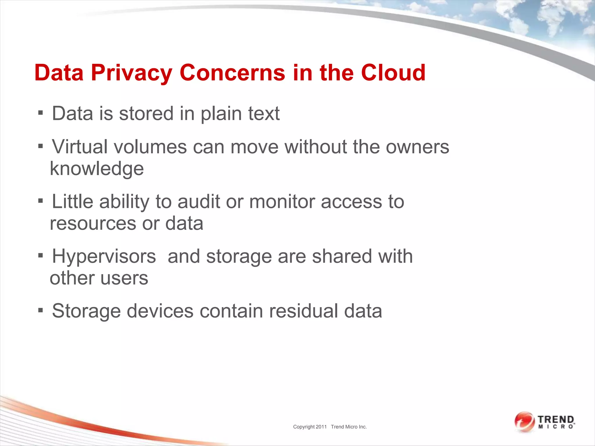 Data Privacy Concerns in the Cloud▪ Data is stored in plain text▪ Virtual volumes can move without the owners knowledge▪ Little ability to audit or monitor access to resources or data▪ Hypervisors  and storage are shared with other users▪ Storage devices contain residual data