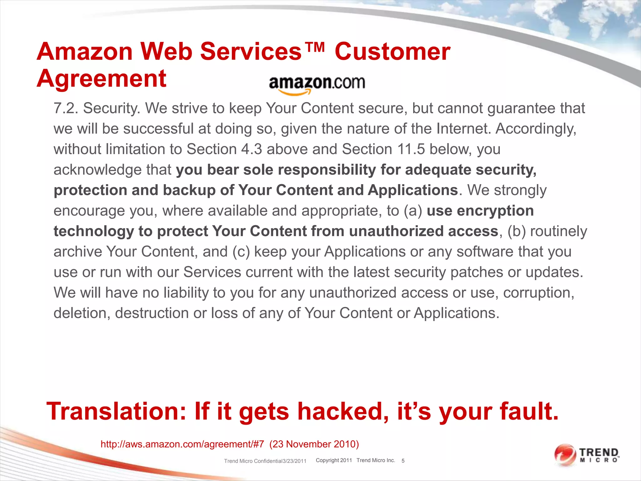 Amazon Web Services™ Customer AgreementTrend Micro Confidential3/23/201157.2. Security. We strive to keep Your Content secure, but cannot guarantee that we will be successful at doing so, given the nature of the Internet. Accordingly, without limitation to Section 4.3 above and Section 11.5 below, you acknowledge that you bear sole responsibility for adequate security, protection and backup of Your Content and Applications. We strongly encourage you, where available and appropriate, to (a) use encryption technology to protect Your Content from unauthorized access, (b) routinely archive Your Content, and (c) keep your Applications or any software that you use or run with our Services current with the latest security patches or updates. We will have no liability to you for any unauthorized access or use, corruption, deletion, destruction or loss of any of Your Content or Applications.Translation: If it gets hacked, it’s your fault.http://aws.amazon.com/agreement/#7  (23 November 2010)