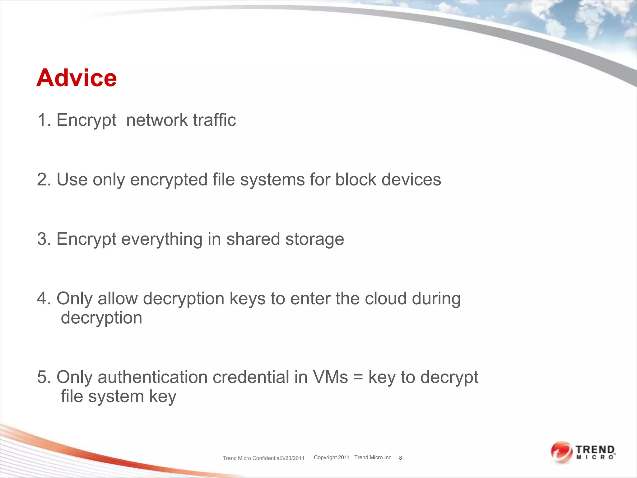 Advice1. Encrypt  network traffic2. Use only encrypted file systems for block devices3. Encrypt everything in shared storage4. Only allow decryption keys to enter the cloud during decryption5. Only authentication credential in VMs = key to decrypt  file system keyTrend Micro Confidential3/23/20118