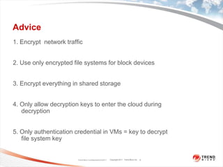 Advice1. Encrypt  network traffic2. Use only encrypted file systems for block devices3. Encrypt everything in shared storage4. Only allow decryption keys to enter the cloud during decryption5. Only authentication credential in VMs = key to decrypt  file system keyTrend Micro Confidential3/23/20118