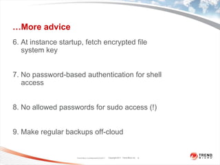 …More advice6. At instance startup, fetch encrypted file system key7. No password-based authentication for shell access8. No allowed passwords for sudo access (!)9. Make regular backups off-cloudTrend Micro Confidential3/23/20119